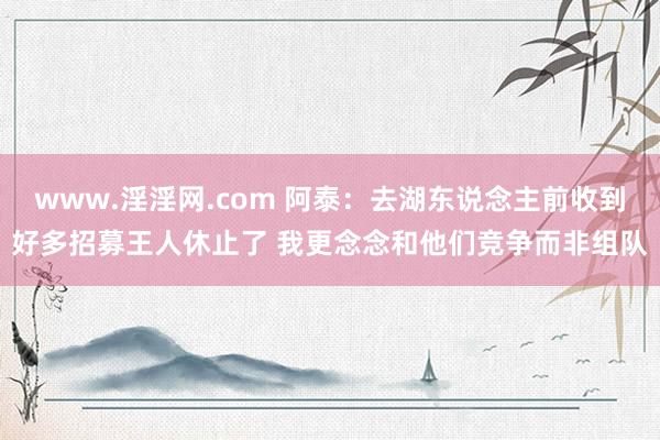 www.淫淫网.com 阿泰：去湖东说念主前收到好多招募王人休止了 我更念念和他们竞争而非组队