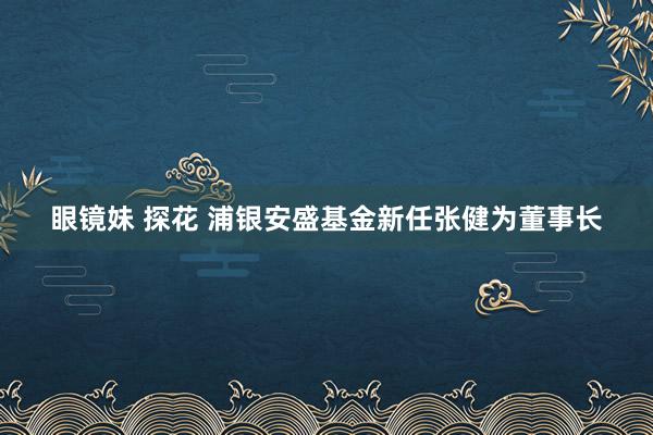 眼镜妹 探花 浦银安盛基金新任张健为董事长