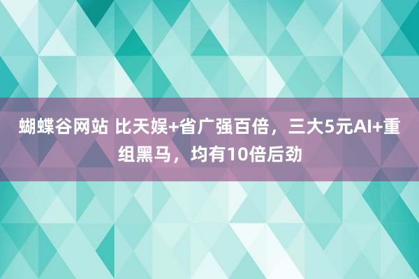 蝴蝶谷网站 比天娱+省广强百倍，三大5元AI+重组黑马，均有10倍后劲