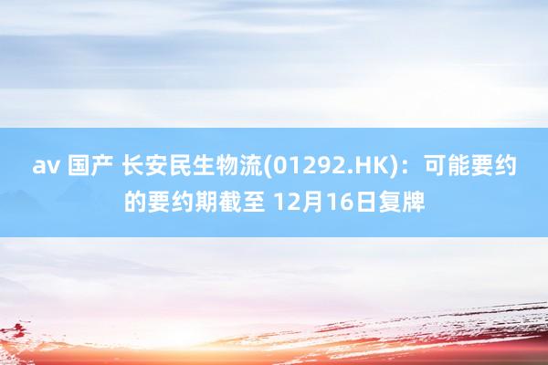 av 国产 长安民生物流(01292.HK)：可能要约的要约期截至 12月16日复牌