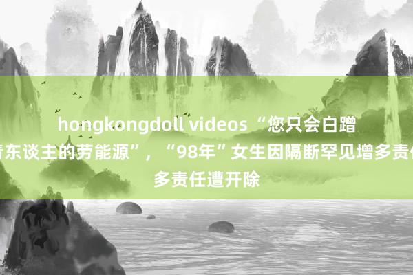 hongkongdoll videos “您只会白蹭低价年青东谈主的劳能源”，“98年”女生因隔断罕见增多责任遭开除