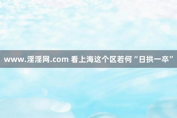 www.淫淫网.com 看上海这个区若何“日拱一卒”