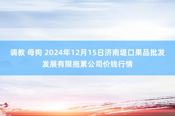 调教 母狗 2024年12月15日济南堤口果品批发发展有限拖累公司价钱行情