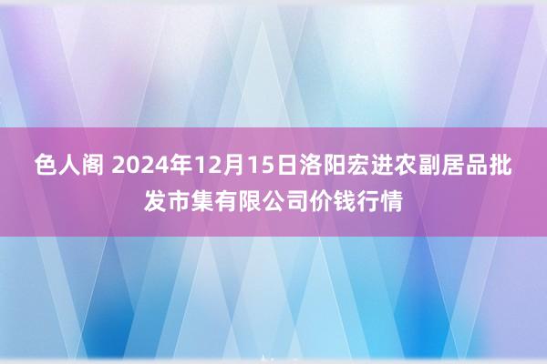 色人阁 2024年12月15日洛阳宏进农副居品批发市集有限公司价钱行情