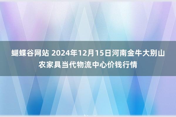 蝴蝶谷网站 2024年12月15日河南金牛大别山农家具当代物流中心价钱行情