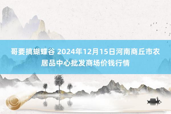 哥要搞蝴蝶谷 2024年12月15日河南商丘市农居品中心批发商场价钱行情