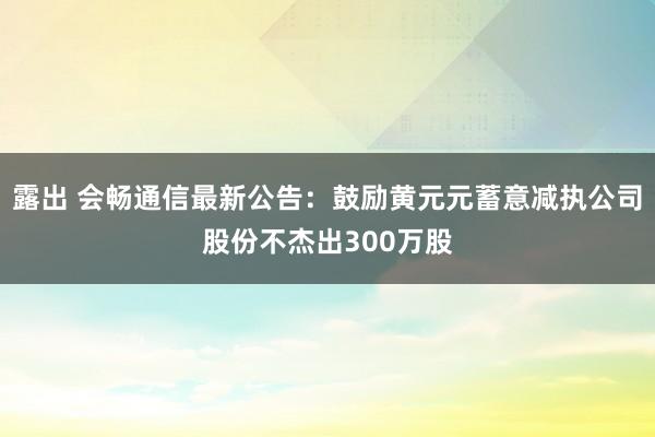 露出 会畅通信最新公告：鼓励黄元元蓄意减执公司股份不杰出300万股