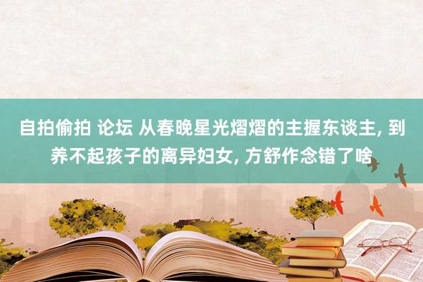 自拍偷拍 论坛 从春晚星光熠熠的主握东谈主， 到养不起孩子的离异妇女， 方舒作念错了啥