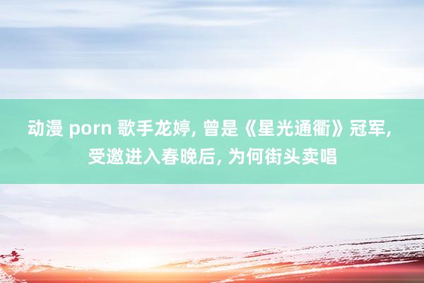 动漫 porn 歌手龙婷， 曾是《星光通衢》冠军， 受邀进入春晚后， 为何街头卖唱