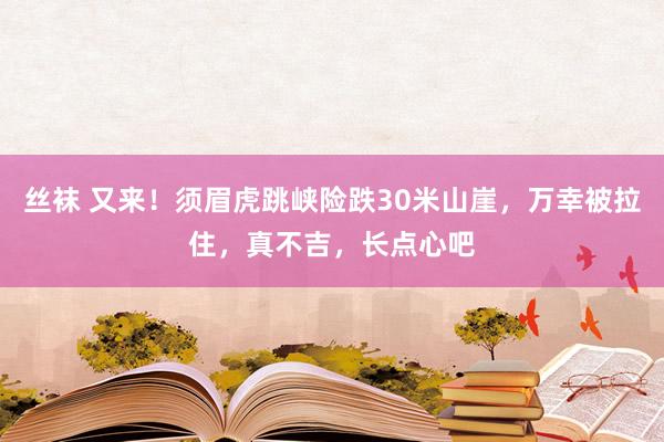 丝袜 又来！须眉虎跳峡险跌30米山崖，万幸被拉住，真不吉，长点心吧