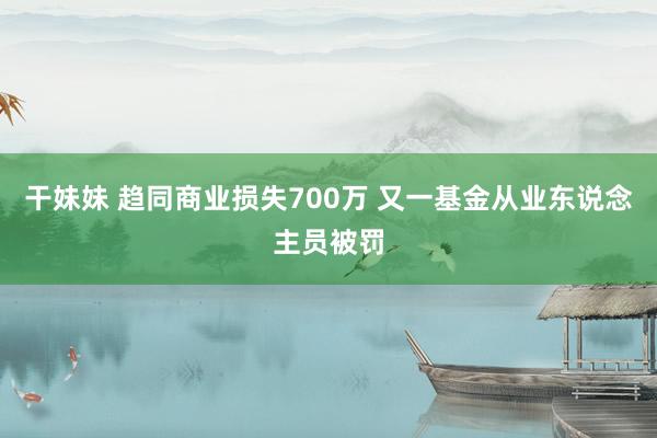 干妹妹 趋同商业损失700万 又一基金从业东说念主员被罚