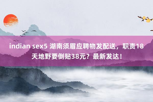 indian sex5 湖南须眉应聘物发配送，职责18天地野要倒贴38元？最新发达！