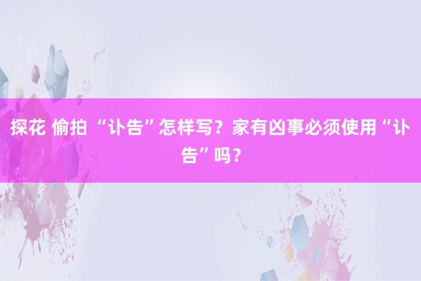 探花 偷拍 “讣告”怎样写？家有凶事必须使用“讣告”吗？