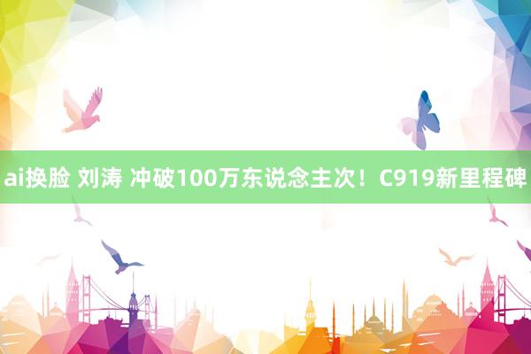 ai换脸 刘涛 冲破100万东说念主次！C919新里程碑