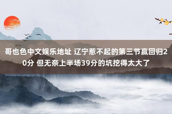 哥也色中文娱乐地址 辽宁惹不起的第三节赢回归20分 但无奈上半场39分的坑挖得太大了