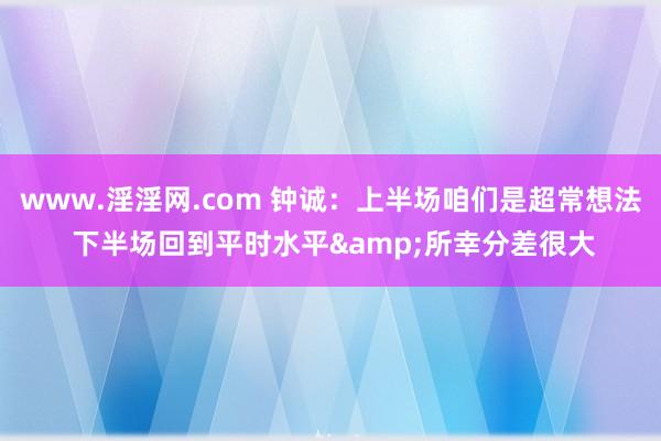 www.淫淫网.com 钟诚：上半场咱们是超常想法 下半场回到平时水平&所幸分差很大