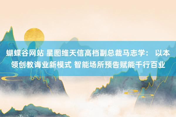 蝴蝶谷网站 星图维天信高档副总裁马志学： 以本领创教诲业新模式 智能场所预告赋能千行百业