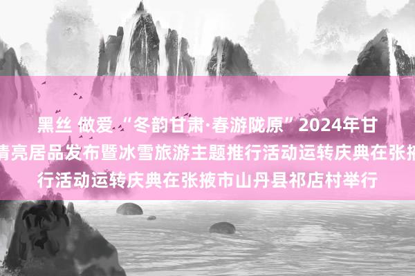 黑丝 做爱 “冬韵甘肃·春游陇原”2024年甘肃省冬春季乡村旅游清亮居品发布暨冰雪旅游主题推行活动运转庆典在张掖市山丹县祁店村举行