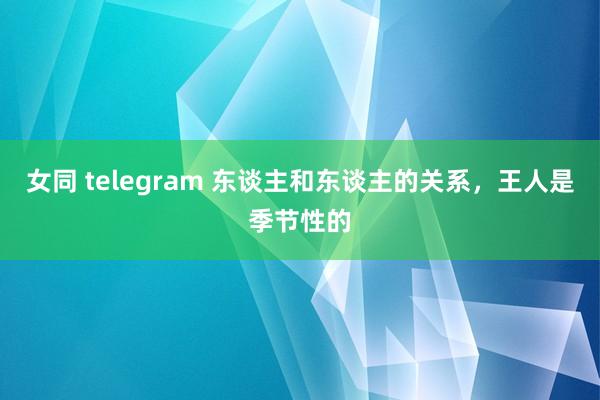 女同 telegram 东谈主和东谈主的关系，王人是季节性的