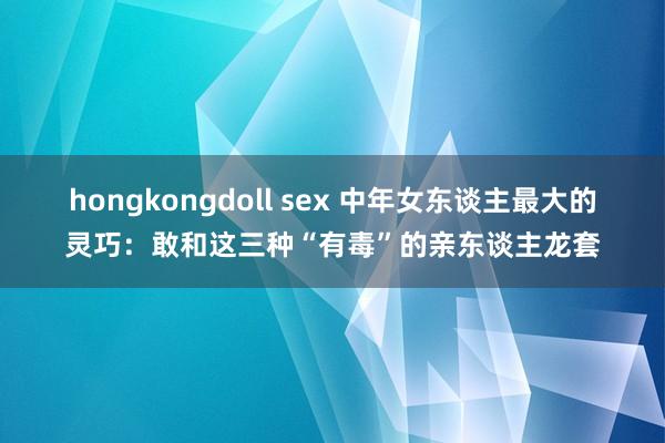 hongkongdoll sex 中年女东谈主最大的灵巧：敢和这三种“有毒”的亲东谈主龙套