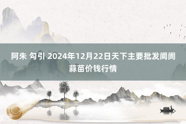 阿朱 勾引 2024年12月22日天下主要批发阛阓蒜苗价钱行情