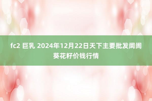 fc2 巨乳 2024年12月22日天下主要批发阛阓葵花籽价钱行情