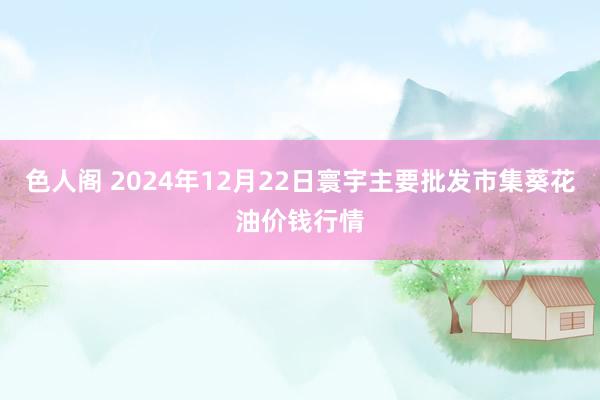 色人阁 2024年12月22日寰宇主要批发市集葵花油价钱行情