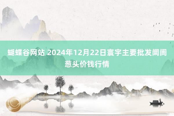 蝴蝶谷网站 2024年12月22日寰宇主要批发阛阓葱头价钱行情