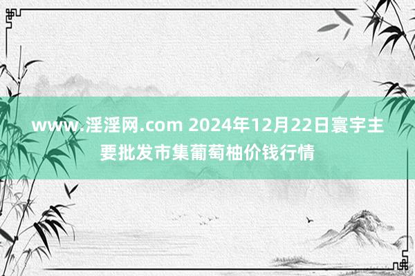 www.淫淫网.com 2024年12月22日寰宇主要批发市集葡萄柚价钱行情