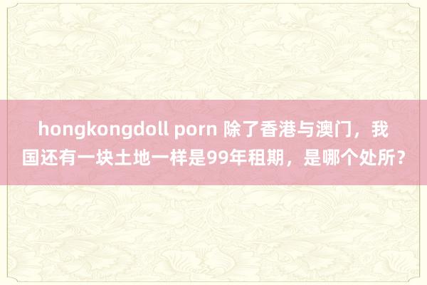 hongkongdoll porn 除了香港与澳门，我国还有一块土地一样是99年租期，是哪个处所？