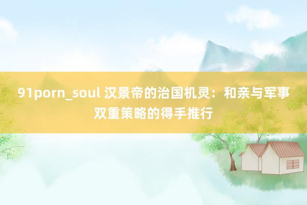 91porn_soul 汉景帝的治国机灵：和亲与军事双重策略的得手推行