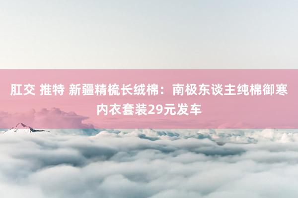 肛交 推特 新疆精梳长绒棉：南极东谈主纯棉御寒内衣套装29元发车