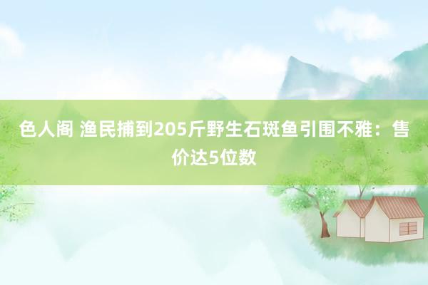 色人阁 渔民捕到205斤野生石斑鱼引围不雅：售价达5位数