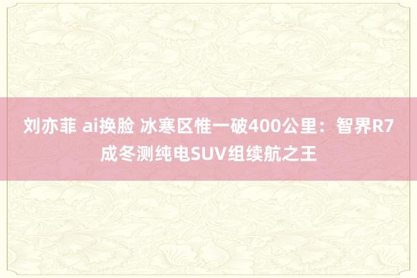 刘亦菲 ai换脸 冰寒区惟一破400公里：智界R7成冬测纯电SUV组续航之王