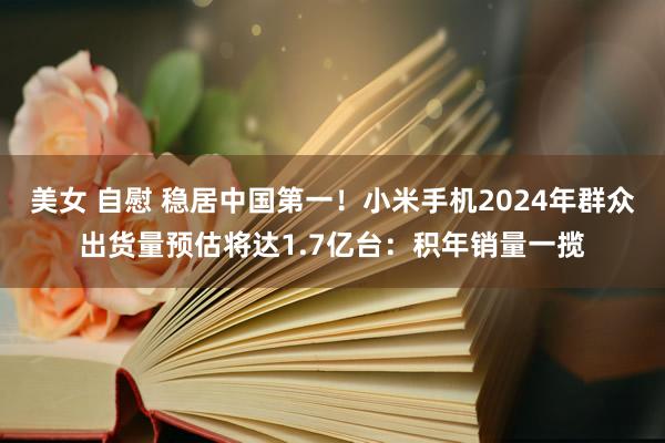 美女 自慰 稳居中国第一！小米手机2024年群众出货量预估将达1.7亿台：积年销量一揽