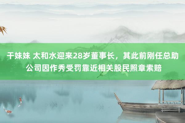 干妹妹 太和水迎来28岁董事长，其此前刚任总助 公司因作秀受罚靠近相关股民照章索赔