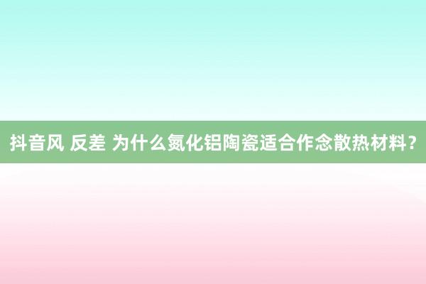 抖音风 反差 为什么氮化铝陶瓷适合作念散热材料？