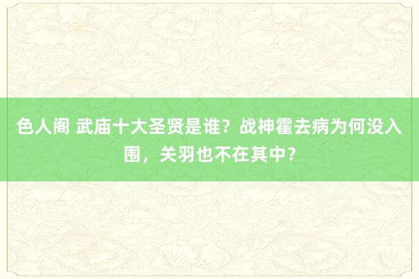 色人阁 武庙十大圣贤是谁？战神霍去病为何没入围，关羽也不在其中？