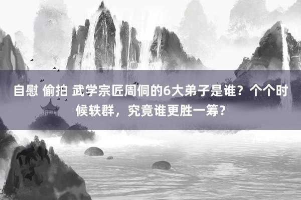 自慰 偷拍 武学宗匠周侗的6大弟子是谁？个个时候轶群，究竟谁更胜一筹？