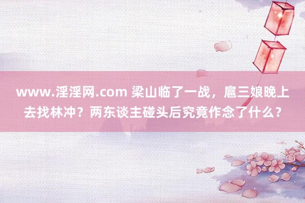 www.淫淫网.com 梁山临了一战，扈三娘晚上去找林冲？两东谈主碰头后究竟作念了什么？