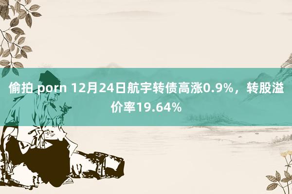 偷拍 porn 12月24日航宇转债高涨0.9%，转股溢价率19.64%