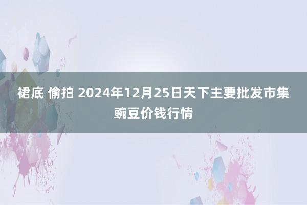 裙底 偷拍 2024年12月25日天下主要批发市集豌豆价钱行情