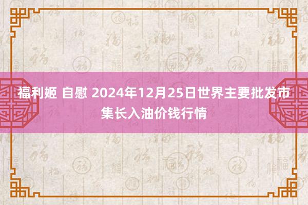 福利姬 自慰 2024年12月25日世界主要批发市集长入油价钱行情