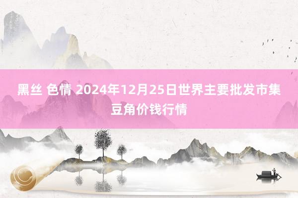 黑丝 色情 2024年12月25日世界主要批发市集豆角价钱行情