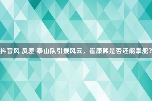 抖音风 反差 泰山队引援风云，崔康熙是否还能掌舵？