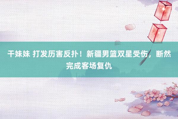 干妹妹 打发历害反扑！新疆男篮双星受伤，断然完成客场复仇