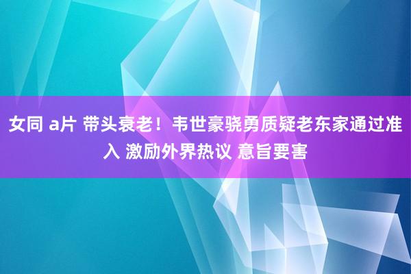 女同 a片 带头衰老！韦世豪骁勇质疑老东家通过准入 激励外界热议 意旨要害