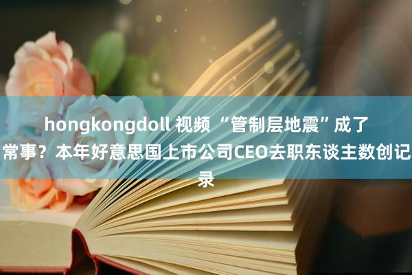 hongkongdoll 视频 “管制层地震”成了常常事？本年好意思国上市公司CEO去职东谈主数创记录