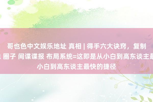 哥也色中文娱乐地址 真相 | 得手六大诀窍，复制 拜师 分钱 圈子 间谍谍报 布局系统=这即是从小白到高东谈主最快的捷径