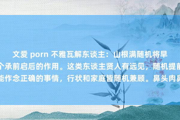 文爱 porn 不雅瓦解东谈主：山根满随机将早运蔓延到中年，这起到一个承前启后的作用。这类东谈主贤人有远见，随机提前缠绵改日，正确的技能作念正确的事情，行状和家庭皆随机兼顾。鼻头肉鼻翼满，婚后随机旺夫旺财双全，亦然填塞有肉...